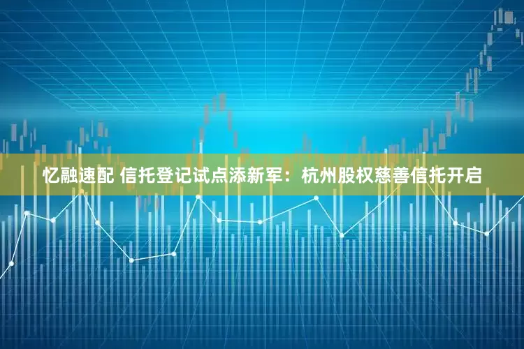 忆融速配 信托登记试点添新军：杭州股权慈善信托开启