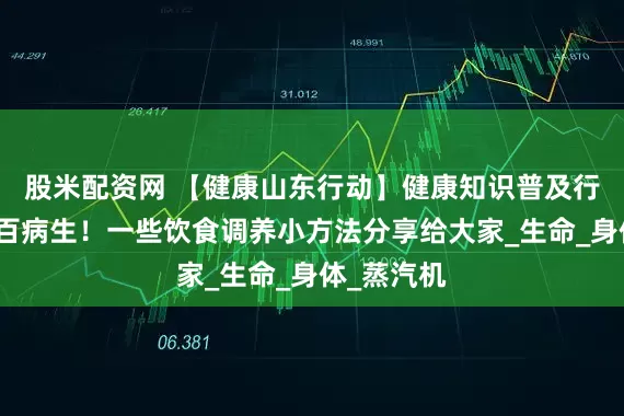 股米配资网 【健康山东行动】健康知识普及行动｜气虚百病生！一些饮食调养小方法分享给大家_生命_身体_蒸汽机