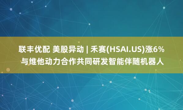 联丰优配 美股异动 | 禾赛(HSAI.US)涨6% 与维他动力合作共同研发智能伴随机器人