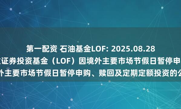 第一配资 石油基金LOF: 2025.08.28关于华安标普全球石油指数证券投资基金（LOF）因境外主要市场节假日暂停申购、赎回及定期定额投资的公告