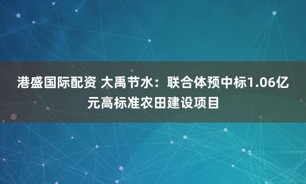 港盛国际配资 大禹节水：联合体预中标1.06亿元高标准农田建设项目