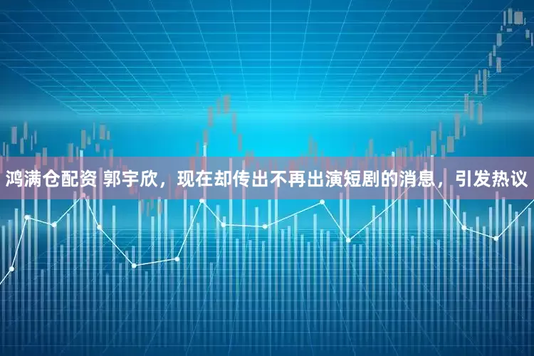 鸿满仓配资 郭宇欣，现在却传出不再出演短剧的消息，引发热议