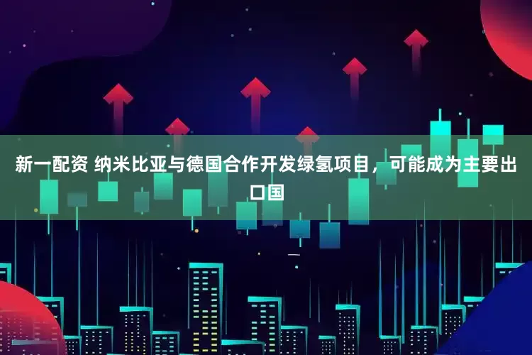 新一配资 纳米比亚与德国合作开发绿氢项目，可能成为主要出口国