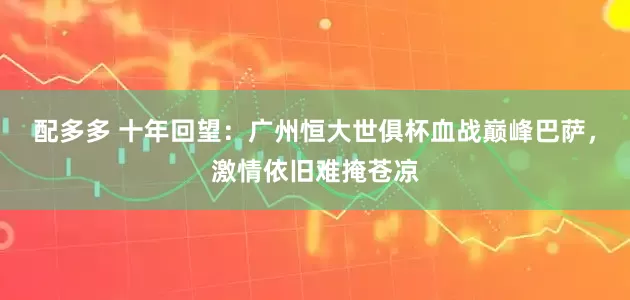 配多多 十年回望：广州恒大世俱杯血战巅峰巴萨，激情依旧难掩苍凉