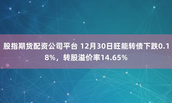 股指期货配资公司平台 12月30日旺能转债下跌0.18%，转股溢价率14.65%