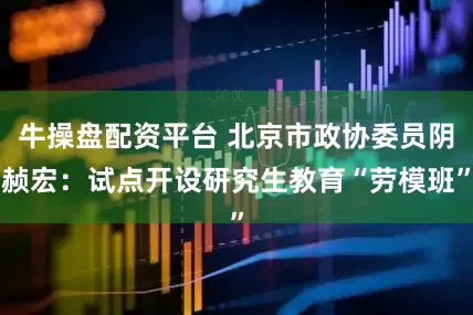 牛操盘配资平台 北京市政协委员阴赪宏：试点开设研究生教育“劳模班”
